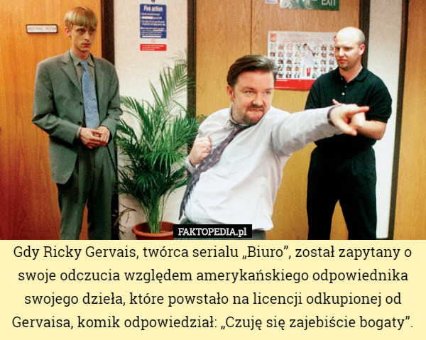 Gdy Ricky Gervais, twórca serialu „Biuro”, został zapytany o swoje odczucia względem amerykańskiego odpowiednika swojego dzieła, które powstało na licencji odkupionej od Gervaisa, komik odpowiedział: „Czuję się zajebiście bogaty”. 