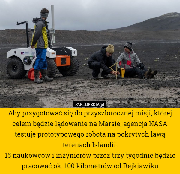 Aby przygotować się do przyszłorocznej misji, której celem będzie lądowanie na Marsie, agencja NASA testuje prototypowego robota na pokrytych lawą terenach Islandii.
15 naukowców i inżynierów przez trzy tygodnie będzie pracować ok. 100 kilometrów od Rejkiawiku 