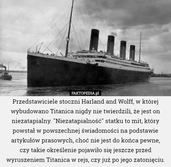 Przedstawiciele stoczni Harland and Wolff, w której wybudowano Titanica nigdy nie twierdzili, że jest on niezatapialny. "Niezatapialność" statku to mit, który powstał w powszechnej świadomości na podstawie artykułów prasowych, choć nie jest do końca pewne,
 czy takie określenie pojawiło się jeszcze przed wyruszeniem Titanica w rejs, czy już po jego zatonięciu. 