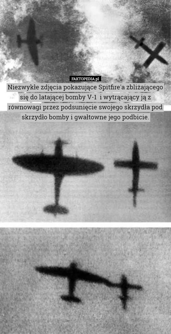 Niezwykłe zdjęcia pokazujące Spitfire'a zbliżającego się do latającej bomby V-1  i wytrącający ją z równowagi przez podsunięcie swojego skrzydła pod skrzydło bomby i gwałtowne jego podbicie. 