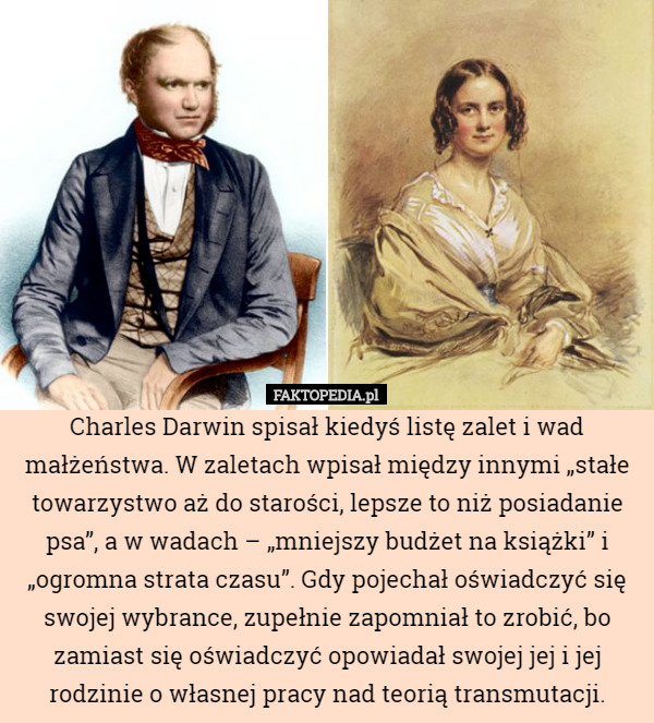 Charles Darwin spisał kiedyś listę zalet i wad małżeństwa. W zaletach wpisał między innymi „stałe towarzystwo aż do starości, lepsze to niż posiadanie psa”, a w wadach – „mniejszy budżet na książki” i „ogromna strata czasu”. Gdy pojechał oświadczyć się swojej wybrance, zupełnie zapomniał to zrobić, bo zamiast się oświadczyć opowiadał swojej jej i jej rodzinie o własnej pracy nad teorią transmutacji. 