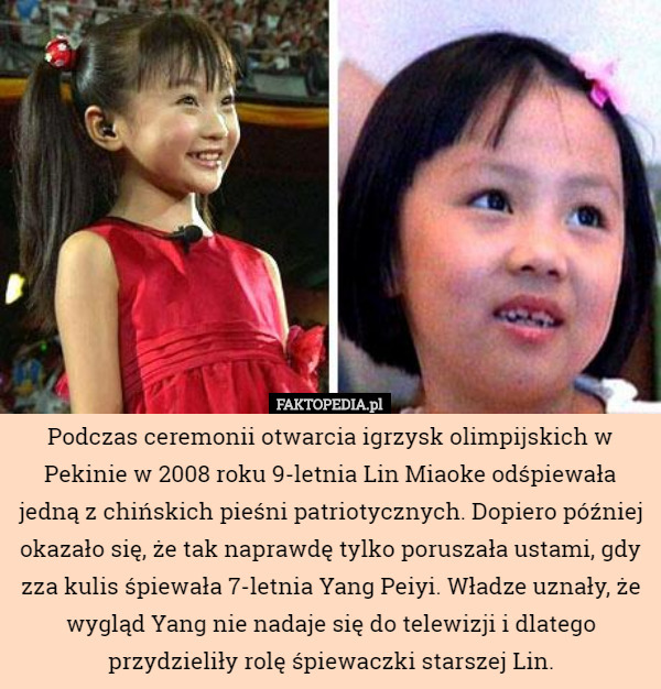 Podczas ceremonii otwarcia igrzysk olimpijskich w Pekinie w 2008 roku 9-letnia Lin Miaoke odśpiewała jedną z chińskich pieśni patriotycznych. Dopiero później okazało się, że tak naprawdę tylko poruszała ustami, gdy zza kulis śpiewała 7-letnia Yang Peiyi. Władze uznały, że wygląd Yang nie nadaje się do telewizji i dlatego przydzieliły rolę śpiewaczki starszej Lin. 