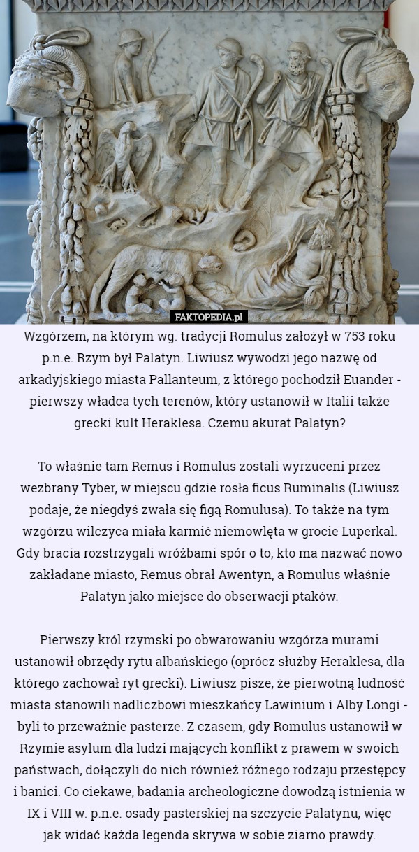 Wzgórzem, na którym wg. tradycji Romulus założył w 753 roku p.n.e. Rzym był Palatyn. Liwiusz wywodzi jego nazwę od arkadyjskiego miasta Pallanteum, z którego pochodził Euander - pierwszy władca tych terenów, który ustanowił w Italii także grecki kult Heraklesa. Czemu akurat Palatyn?

 To właśnie tam Remus i Romulus zostali wyrzuceni przez wezbrany Tyber, w miejscu gdzie rosła ficus Ruminalis (Liwiusz podaje, że niegdyś zwała się figą Romulusa). To także na tym wzgórzu wilczyca miała karmić niemowlęta w grocie Luperkal. Gdy bracia rozstrzygali wróżbami spór o to, kto ma nazwać nowo zakładane miasto, Remus obrał Awentyn, a Romulus właśnie Palatyn jako miejsce do obserwacji ptaków.

 Pierwszy król rzymski po obwarowaniu wzgórza murami ustanowił obrzędy rytu albańskiego (oprócz służby Heraklesa, dla którego zachował ryt grecki). Liwiusz pisze, że pierwotną ludność miasta stanowili nadliczbowi mieszkańcy Lawinium i Alby Longi - byli to przeważnie pasterze. Z czasem, gdy Romulus ustanowił w Rzymie asylum dla ludzi mających konflikt z prawem w swoich państwach, dołączyli do nich również różnego rodzaju przestępcy
 i banici. Co ciekawe, badania archeologiczne dowodzą istnienia w IX i VIII w. p.n.e. osady pasterskiej na szczycie Palatynu, więc
 jak widać każda legenda skrywa w sobie ziarno prawdy. 