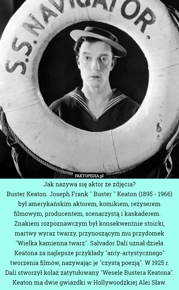 Jak nazywa się aktor że zdjęcia?
Buster Keaton. Joseph Frank " Buster " Keaton (1895 - 1966) był amerykańskim aktorem, komikiem, reżyserem filmowym, producentem, scenarzystą i kaskaderem.    Znakiem rozpoznawczym był konsekwentnie stoicki, martwy wyraz twarzy, przynoszącym mu przydomek "Wielka kamienna twarz". Salvador Dalí uznał dzieła Keatona za najlepsze przykłady "anty-artystycznego" tworzenia filmów, nazywając je "czystą poezją". W 1925 r. Dalí stworzył kolaż zatytułowany "Wesele Bustera Keatona". Keaton ma dwie gwiazdki w Hollywoodzkiej Alei Sław. 