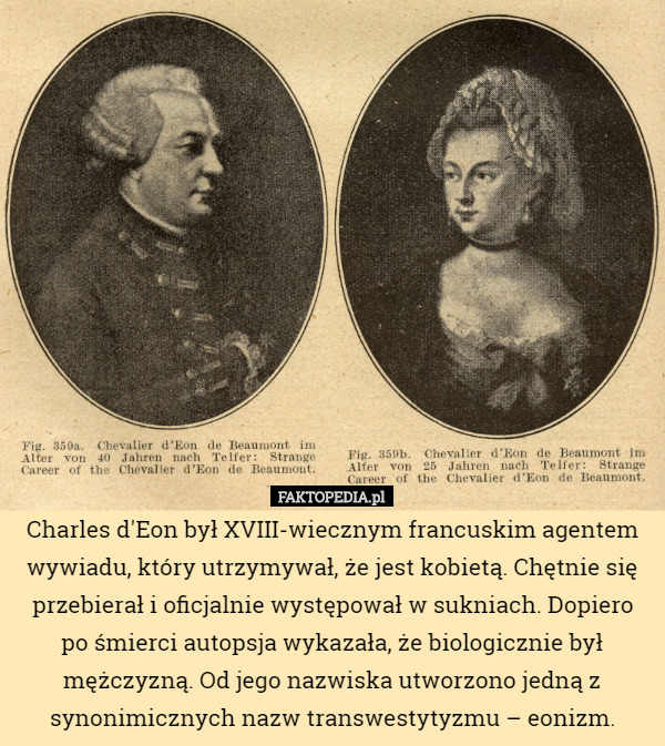 Charles d'Eon był XVIII-wiecznym francuskim agentem wywiadu, który utrzymywał, że jest kobietą. Chętnie się przebierał i oficjalnie występował w sukniach. Dopiero po śmierci autopsja wykazała, że biologicznie był mężczyzną. Od jego nazwiska utworzono jedną z synonimicznych nazw transwestytyzmu – eonizm. 