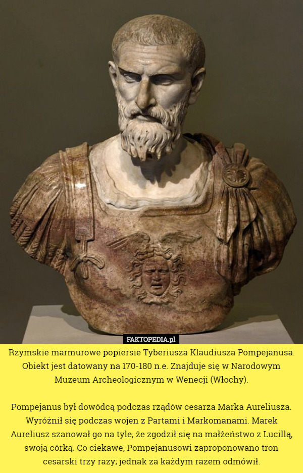 Rzymskie marmurowe popiersie Tyberiusza Klaudiusza Pompejanusa. Obiekt jest datowany na 170-180 n.e. Znajduje się w Narodowym Muzeum Archeologicznym w Wenecji (Włochy).

 Pompejanus był dowódcą podczas rządów cesarza Marka Aureliusza. Wyróżnił się podczas wojen z Partami i Markomanami. Marek Aureliusz szanował go na tyle, że zgodził się na małżeństwo z Lucillą, swoją córką. Co ciekawe, Pompejanusowi zaproponowano tron cesarski trzy razy; jednak za każdym razem odmówił. 