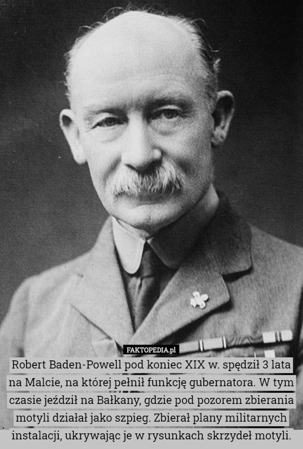 Robert Baden-Powell pod koniec XIX w. spędził 3 lata na Malcie, na której pełnił funkcję gubernatora. W tym czasie jeździł na Bałkany, gdzie pod pozorem zbierania motyli działał jako szpieg. Zbierał plany militarnych instalacji, ukrywając je w rysunkach skrzydeł motyli. 