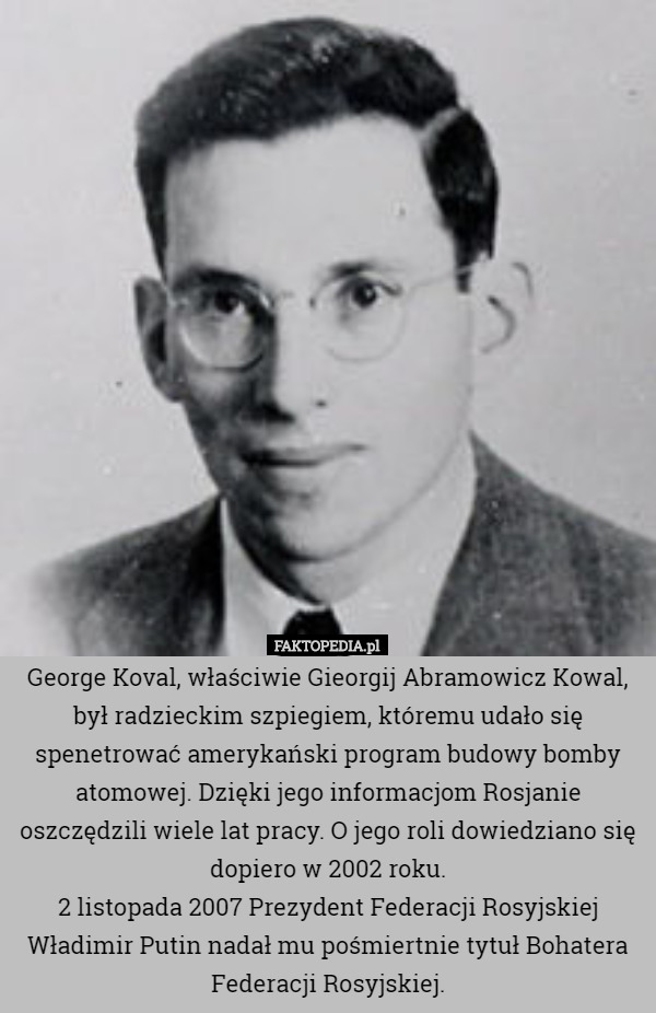 George Koval, właściwie Gieorgij Abramowicz Kowal, był radzieckim szpiegiem, któremu udało się spenetrować amerykański program budowy bomby atomowej. Dzięki jego informacjom Rosjanie oszczędzili wiele lat pracy. O jego roli dowiedziano się dopiero w 2002 roku.
2 listopada 2007 Prezydent Federacji Rosyjskiej Władimir Putin nadał mu pośmiertnie tytuł Bohatera Federacji Rosyjskiej. 