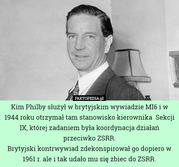 Kim Philby służył w brytyjskim wywiadzie MI6 i w 1944 roku otrzymał tam stanowisko kierownika  Sekcji IX, której zadaniem była koordynacja działań przeciwko ZSRR.
Brytyjski kontrwywiad zdekonspirował go dopiero w 1961 r. ale i tak udało mu się zbiec do ZSRR. 