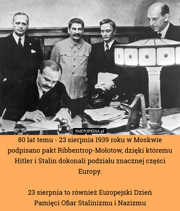 80 lat temu - 23 sierpnia 1939 roku w Moskwie podpisano pakt Ribbentrop-Mołotow, dzięki któremu Hitler i Stalin dokonali podziału znacznej części Europy.

23 sierpnia to również Europejski Dzień
 Pamięci Ofiar Stalinizmu i Nazizmu 
