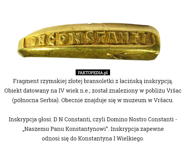 Fragment rzymskiej złotej bransoletki z łacińską inskrypcją. Obiekt datowany na IV wiek n.e.; został znaleziony w pobliżu Vršac (północna Serbia). Obecnie znajduje się w muzeum w Vršacu.

 Inskrypcja głosi: D N Constanti, czyli Domino Nostro Constanti - „Naszemu Panu Konstantynowi”. Inskrypcja zapewne
 odnosi się do Konstantyna I Wielkiego. 