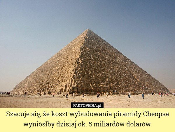 Szacuje się, że koszt wybudowania piramidy Cheopsa wyniósłby dzisiaj ok. 5 miliardów dolarów. 
