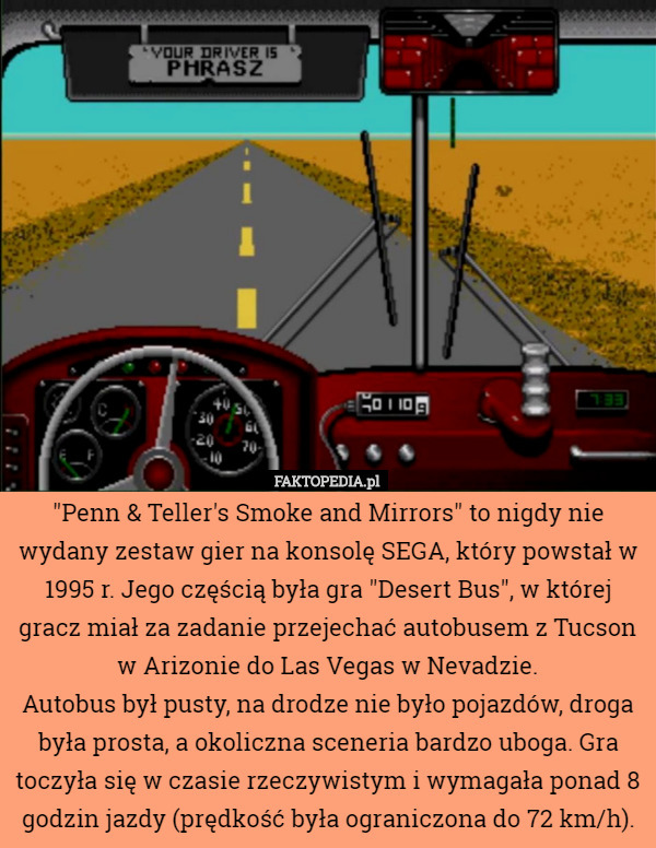 "Penn & Teller's Smoke and Mirrors" to nigdy nie wydany zestaw gier na konsolę SEGA, który powstał w 1995 r. Jego częścią była gra "Desert Bus", w której gracz miał za zadanie przejechać autobusem z Tucson w Arizonie do Las Vegas w Nevadzie.
Autobus był pusty, na drodze nie było pojazdów, droga była prosta, a okoliczna sceneria bardzo uboga. Gra toczyła się w czasie rzeczywistym i wymagała ponad 8 godzin jazdy (prędkość była ograniczona do 72 km/h). 