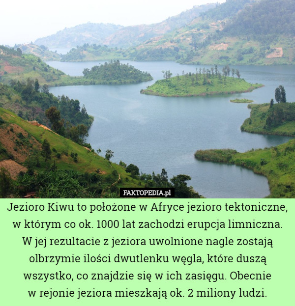 Jezioro Kiwu to położone w Afryce jezioro tektoniczne, w którym co ok. 1000 lat zachodzi erupcja limniczna. W jej rezultacie z jeziora uwolnione nagle zostają olbrzymie ilości dwutlenku węgla, które duszą wszystko, co znajdzie się w ich zasięgu. Obecnie
 w rejonie jeziora mieszkają ok. 2 miliony ludzi. 