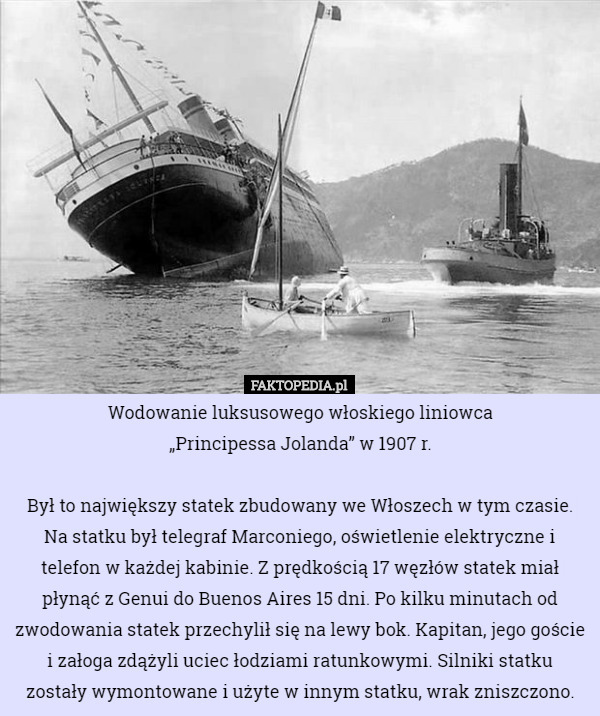 Wodowanie luksusowego włoskiego liniowca
 „Principessa Jolanda” w 1907 r.

Był to największy statek zbudowany we Włoszech w tym czasie. Na statku był telegraf Marconiego, oświetlenie elektryczne i telefon w każdej kabinie. Z prędkością 17 węzłów statek miał płynąć z Genui do Buenos Aires 15 dni. Po kilku minutach od zwodowania statek przechylił się na lewy bok. Kapitan, jego goście i załoga zdążyli uciec łodziami ratunkowymi. Silniki statku
 zostały wymontowane i użyte w innym statku, wrak zniszczono. 