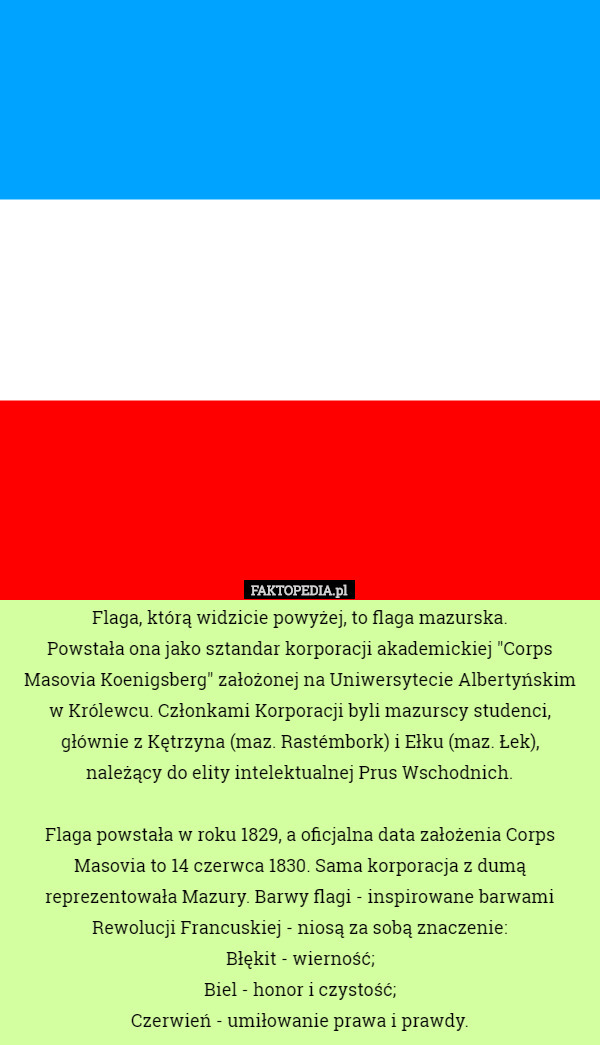 Flaga, którą widzicie powyżej, to flaga mazurska.
 Powstała ona jako sztandar korporacji akademickiej "Corps Masovia Koenigsberg" założonej na Uniwersytecie Albertyńskim
 w Królewcu. Członkami Korporacji byli mazurscy studenci, głównie z Kętrzyna (maz. Rastémbork) i Ełku (maz. Łek),
 należący do elity intelektualnej Prus Wschodnich.

 Flaga powstała w roku 1829, a oficjalna data założenia Corps Masovia to 14 czerwca 1830. Sama korporacja z dumą reprezentowała Mazury. Barwy flagi - inspirowane barwami Rewolucji Francuskiej - niosą za sobą znaczenie:
 Błękit - wierność;
 Biel - honor i czystość;
 Czerwień - umiłowanie prawa i prawdy. 