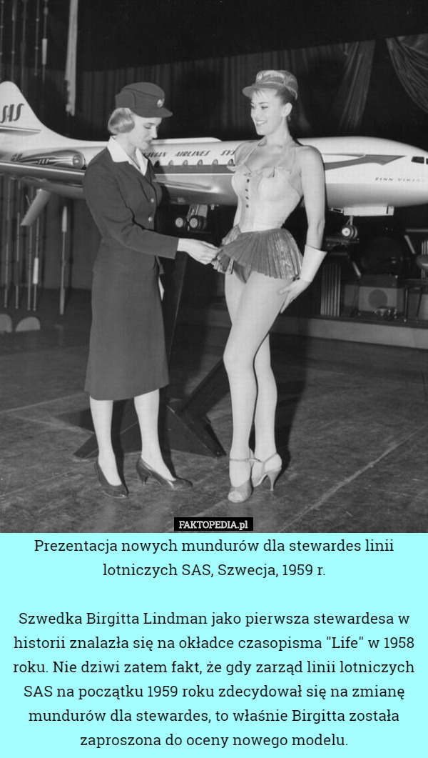 Prezentacja nowych mundurów dla stewardes linii lotniczych SAS, Szwecja, 1959 r.

Szwedka Birgitta Lindman jako pierwsza stewardesa w historii znalazła się na okładce czasopisma "Life" w 1958 roku. Nie dziwi zatem fakt, że gdy zarząd linii lotniczych SAS na początku 1959 roku zdecydował się na zmianę mundurów dla stewardes, to właśnie Birgitta została zaproszona do oceny nowego modelu. 