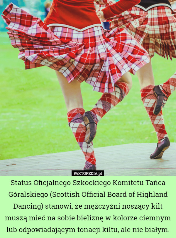 Status Oficjalnego Szkockiego Komitetu Tańca Góralskiego (Scottish Official Board of Highland Dancing) stanowi, że mężczyźni noszący kilt muszą mieć na sobie bieliznę w kolorze ciemnym lub odpowiadającym tonacji kiltu, ale nie białym. 