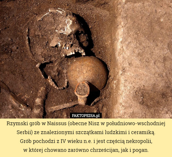 Rzymski grób w Naissus (obecne Nisz w południowo-wschodniej Serbii) ze znalezionymi szczątkami ludzkimi i ceramiką.
 Grób pochodzi z IV wieku n.e. i jest częścią nekropolii,
 w której chowano zarówno chrześcijan, jak i pogan. 