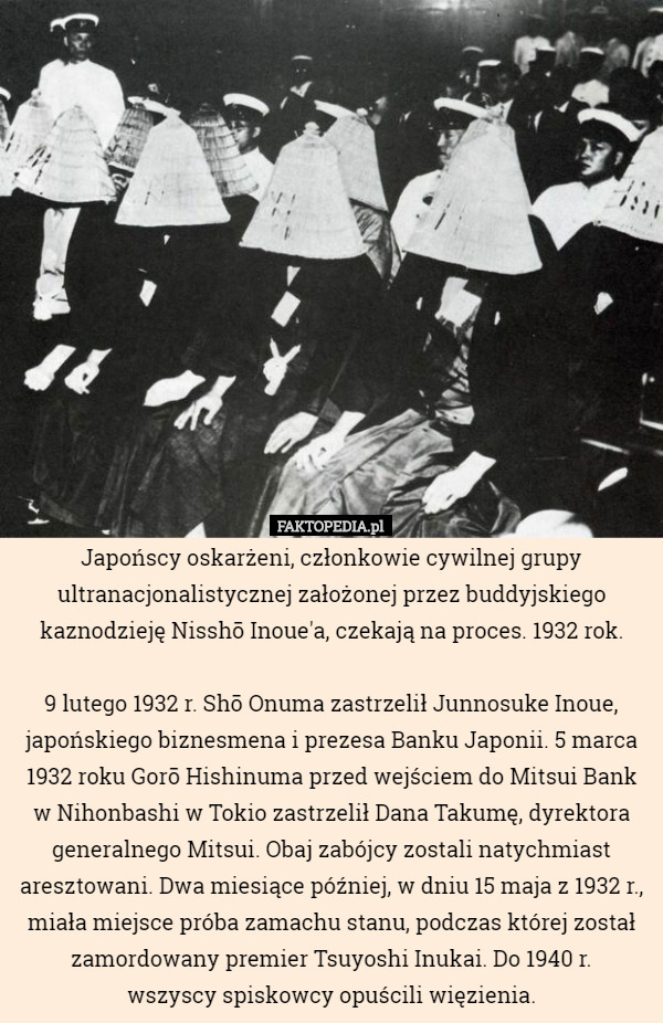 Japońscy oskarżeni, członkowie cywilnej grupy ultranacjonalistycznej założonej przez buddyjskiego kaznodzieję Nisshō Inoue'a, czekają na proces. 1932 rok.

 9 lutego 1932 r. Shō Onuma zastrzelił Junnosuke Inoue, japońskiego biznesmena i prezesa Banku Japonii. 5 marca 1932 roku Gorō Hishinuma przed wejściem do Mitsui Bank w Nihonbashi w Tokio zastrzelił Dana Takumę, dyrektora generalnego Mitsui. Obaj zabójcy zostali natychmiast aresztowani. Dwa miesiące później, w dniu 15 maja z 1932 r., miała miejsce próba zamachu stanu, podczas której został zamordowany premier Tsuyoshi Inukai. Do 1940 r.
 wszyscy spiskowcy opuścili więzienia. 