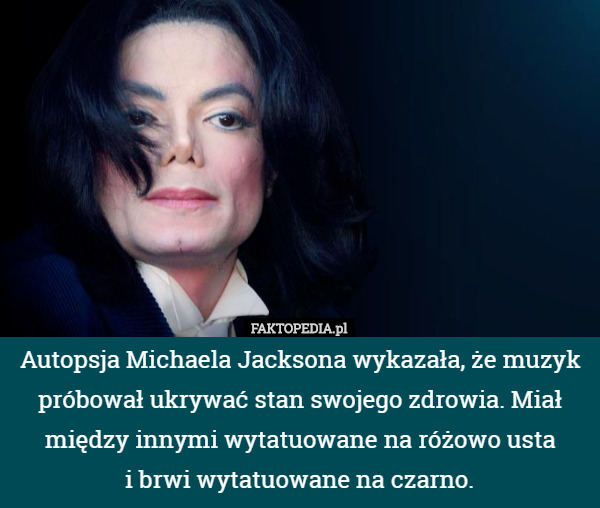 Autopsja Michaela Jacksona wykazała, że muzyk próbował ukrywać stan swojego zdrowia. Miał między innymi wytatuowane na różowo usta
i brwi wytatuowane na czarno. 