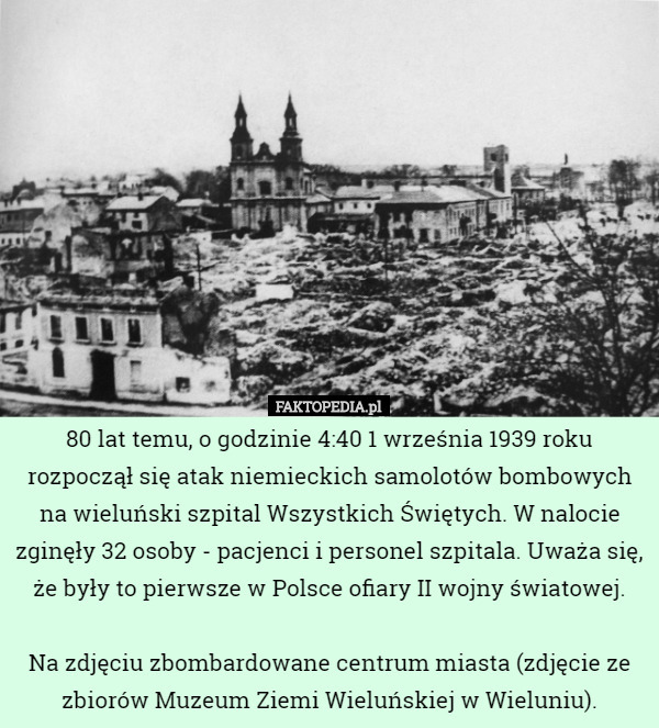 80 lat temu, o godzinie 4:40 1 września 1939 roku rozpoczął się atak niemieckich samolotów bombowych na wieluński szpital Wszystkich Świętych. W nalocie zginęły 32 osoby - pacjenci i personel szpitala. Uważa się, że były to pierwsze w Polsce ofiary II wojny światowej.

Na zdjęciu zbombardowane centrum miasta (zdjęcie ze zbiorów Muzeum Ziemi Wieluńskiej w Wieluniu). 
