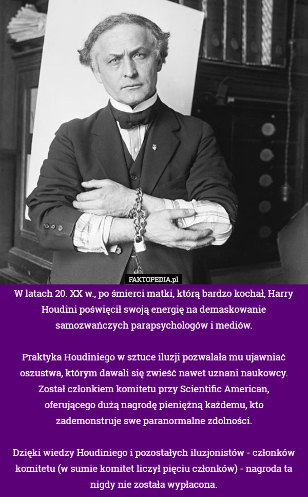 W latach 20. XX w., po śmierci matki, którą bardzo kochał, Harry Houdini poświęcił swoją energię na demaskowanie samozwańczych parapsychologów i mediów.

 Praktyka Houdiniego w sztuce iluzji pozwalała mu ujawniać oszustwa, którym dawali się zwieść nawet uznani naukowcy. Został członkiem komitetu przy Scientific American,
 oferującego dużą nagrodę pieniężną każdemu, kto
 zademonstruje swe paranormalne zdolności.

 Dzięki wiedzy Houdiniego i pozostałych iluzjonistów - członków komitetu (w sumie komitet liczył pięciu członków) - nagroda ta nigdy nie została wypłacona. 