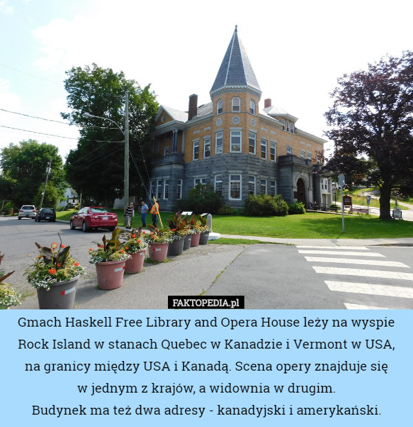 Gmach Haskell Free Library and Opera House leży na wyspie Rock Island w stanach Quebec w Kanadzie i Vermont w USA, na granicy między USA i Kanadą. Scena opery znajduje się
 w jednym z krajów, a widownia w drugim.
Budynek ma też dwa adresy - kanadyjski i amerykański. 