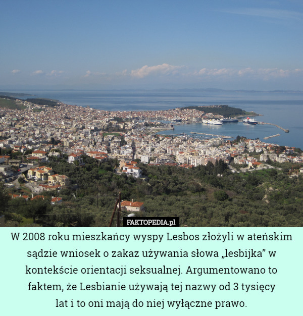 W 2008 roku mieszkańcy wyspy Lesbos złożyli w ateńskim sądzie wniosek o zakaz używania słowa „lesbijka” w kontekście orientacji seksualnej. Argumentowano to faktem, że Lesbianie używają tej nazwy od 3 tysięcy
 lat i to oni mają do niej wyłączne prawo. 