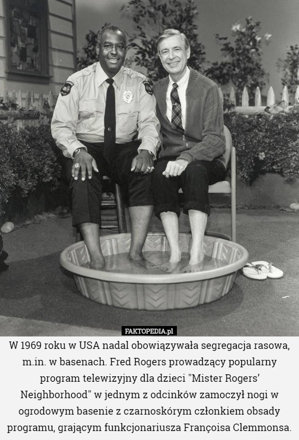 W 1969 roku w USA nadal obowiązywała segregacja rasowa, m.in. w basenach. Fred Rogers prowadzący popularny program telewizyjny dla dzieci "Mister Rogers’ Neighborhood" w jednym z odcinków zamoczył nogi w ogrodowym basenie z czarnoskórym członkiem obsady programu, grającym funkcjonariusza Françoisa Clemmonsa. 