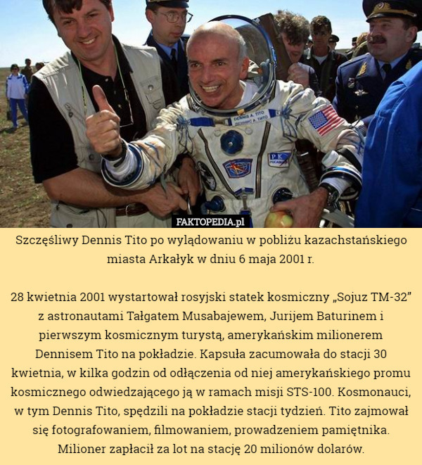 Szczęśliwy Dennis Tito po wylądowaniu w pobliżu kazachstańskiego miasta Arkałyk w dniu 6 maja 2001 r.

28 kwietnia 2001 wystartował rosyjski statek kosmiczny „Sojuz TM-32” z astronautami Tałgatem Musabajewem, Jurijem Baturinem i pierwszym kosmicznym turystą, amerykańskim milionerem Dennisem Tito na pokładzie. Kapsuła zacumowała do stacji 30 kwietnia, w kilka godzin od odłączenia od niej amerykańskiego promu kosmicznego odwiedzającego ją w ramach misji STS-100. Kosmonauci, w tym Dennis Tito, spędzili na pokładzie stacji tydzień. Tito zajmował się fotografowaniem, filmowaniem, prowadzeniem pamiętnika. Milioner zapłacił za lot na stację 20 milionów dolarów. 
