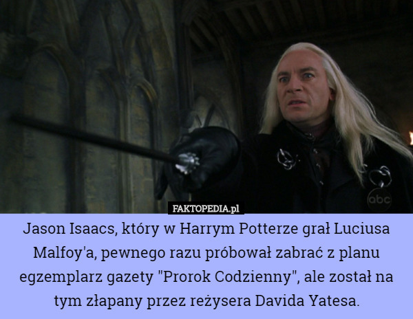 Jason Isaacs, który w Harrym Potterze grał Luciusa Malfoy'a, pewnego razu próbował zabrać z planu egzemplarz gazety "Prorok Codzienny", ale został na tym złapany przez reżysera Davida Yatesa. 