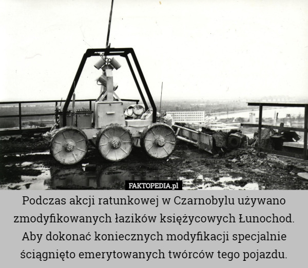 Podczas akcji ratunkowej w Czarnobylu używano zmodyfikowanych łazików księżycowych Łunochod. Aby dokonać koniecznych modyfikacji specjalnie ściągnięto emerytowanych twórców tego pojazdu. 