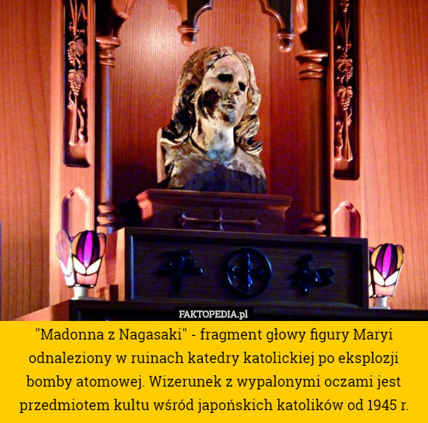 "Madonna z Nagasaki" - fragment głowy figury Maryi odnaleziony w ruinach katedry katolickiej po eksplozji bomby atomowej. Wizerunek z wypalonymi oczami jest przedmiotem kultu wśród japońskich katolików od 1945 r. 