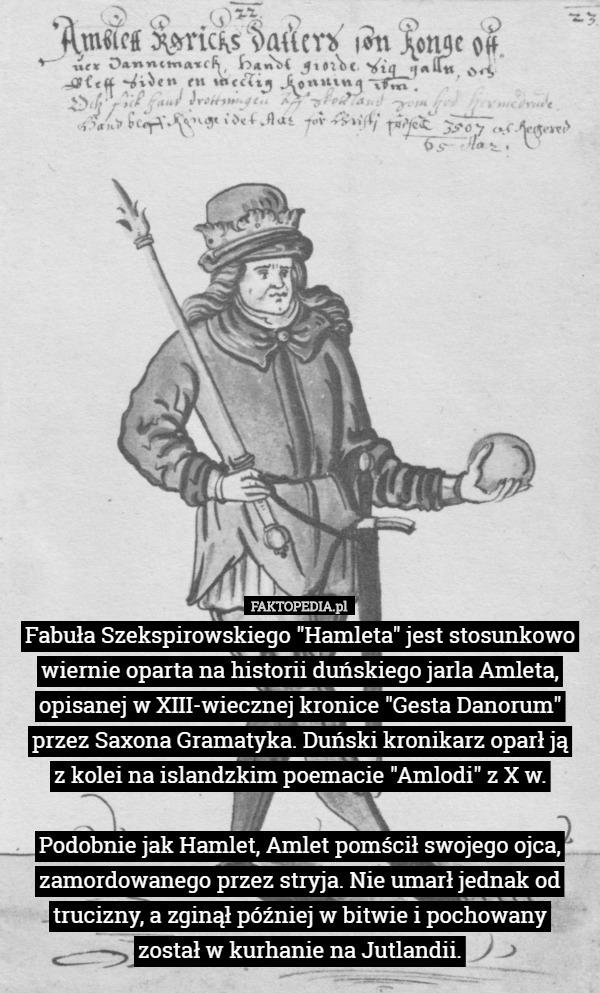 Fabuła Szekspirowskiego "Hamleta" jest stosunkowo wiernie oparta na historii duńskiego jarla Amleta, opisanej w XIII-wiecznej kronice "Gesta Danorum" przez Saxona Gramatyka. Duński kronikarz oparł ją
 z kolei na islandzkim poemacie "Amlodi" z X w.

Podobnie jak Hamlet, Amlet pomścił swojego ojca, zamordowanego przez stryja. Nie umarł jednak od trucizny, a zginął później w bitwie i pochowany
 został w kurhanie na Jutlandii. 