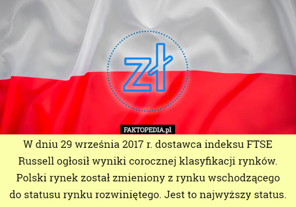 W dniu 29 września 2017 r. dostawca indeksu FTSE Russell ogłosił wyniki corocznej klasyfikacji rynków. Polski rynek został zmieniony z rynku wschodzącego
 do statusu rynku rozwiniętego. Jest to najwyższy status. 