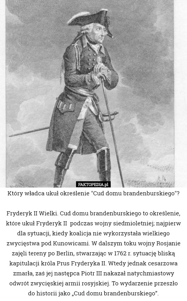 Który władca ukuł określenie "Cud domu brandenburskiego"?

Fryderyk II Wielki. Cud domu brandenburskiego to określenie, które ukuł Fryderyk II  podczas wojny siedmioletniej; najpierw dla sytuacji, kiedy koalicja nie wykorzystała wielkiego zwycięstwa pod Kunowicami. W dalszym toku wojny Rosjanie zajęli tereny po Berlin, stwarzając w 1762 r. sytuację bliską kapitulacji króla Prus Fryderyka II. Wtedy jednak cesarzowa zmarła, zaś jej następca Piotr III nakazał natychmiastowy odwrót zwycięskiej armii rosyjskiej. To wydarzenie przeszło
 do historii jako „Cud domu brandenburskiego”. 
