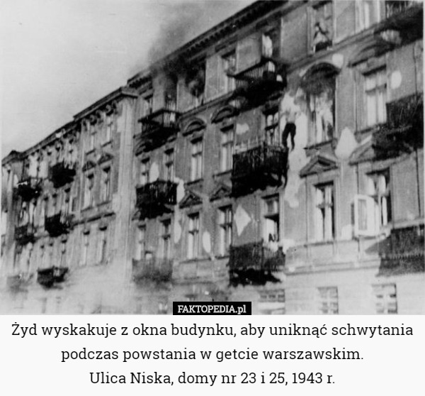 Żyd wyskakuje z okna budynku, aby uniknąć schwytania podczas powstania w getcie warszawskim.
 Ulica Niska, domy nr 23 i 25, 1943 r. 
