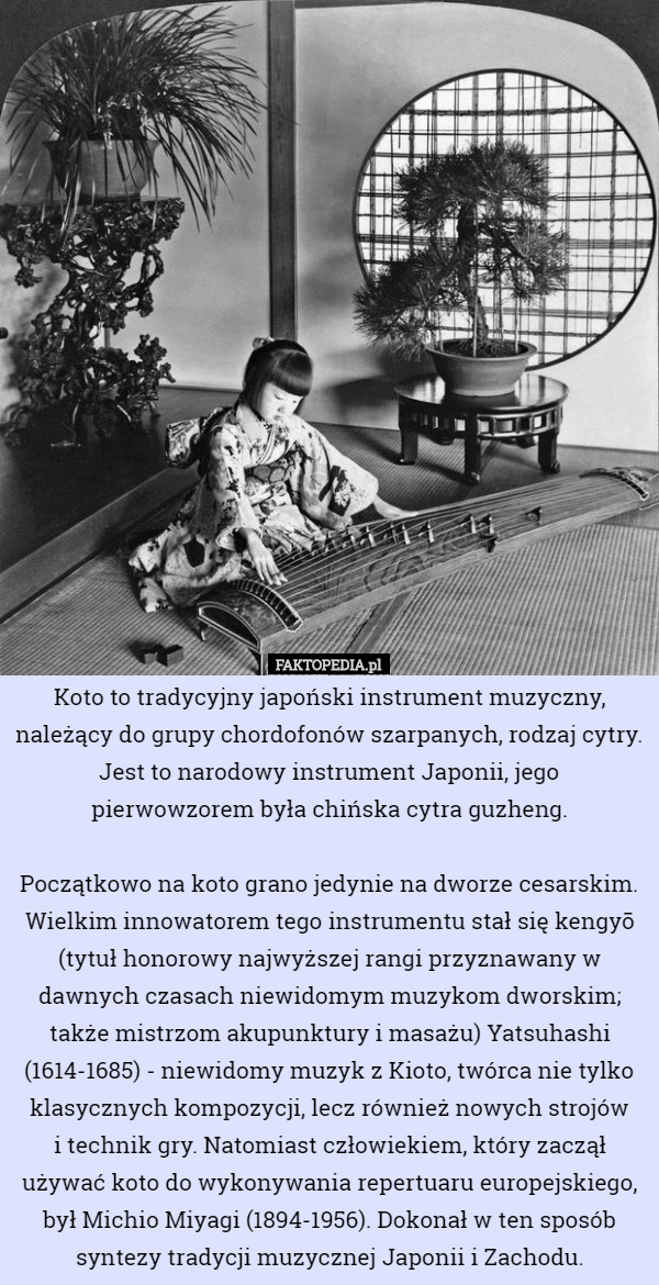 Koto to tradycyjny japoński instrument muzyczny, należący do grupy chordofonów szarpanych, rodzaj cytry. Jest to narodowy instrument Japonii, jego pierwowzorem była chińska cytra guzheng.

Początkowo na koto grano jedynie na dworze cesarskim. Wielkim innowatorem tego instrumentu stał się kengyō (tytuł honorowy najwyższej rangi przyznawany w dawnych czasach niewidomym muzykom dworskim; także mistrzom akupunktury i masażu) Yatsuhashi (1614-1685) - niewidomy muzyk z Kioto, twórca nie tylko klasycznych kompozycji, lecz również nowych strojów
 i technik gry. Natomiast człowiekiem, który zaczął używać koto do wykonywania repertuaru europejskiego, był Michio Miyagi (1894-1956). Dokonał w ten sposób syntezy tradycji muzycznej Japonii i Zachodu. 