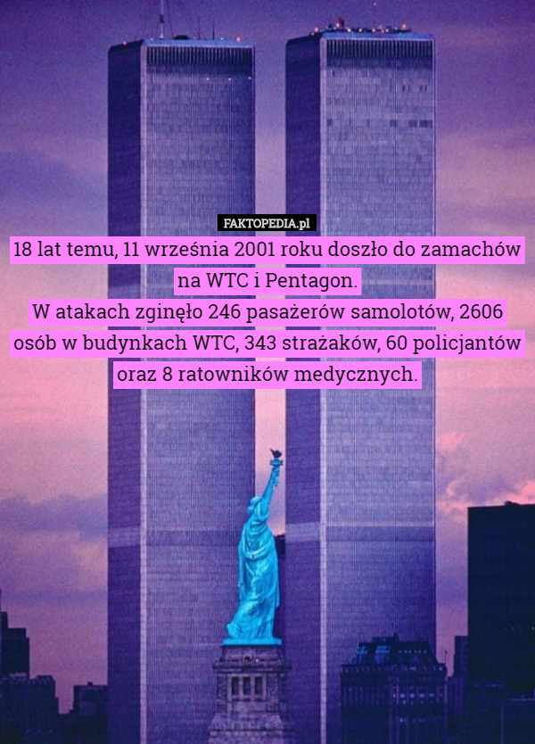 18 lat temu, 11 września 2001 roku doszło do zamachów na WTC i Pentagon.
W atakach zginęło 246 pasażerów samolotów, 2606 osób w budynkach WTC, 343 strażaków, 60 policjantów oraz 8 ratowników medycznych. 