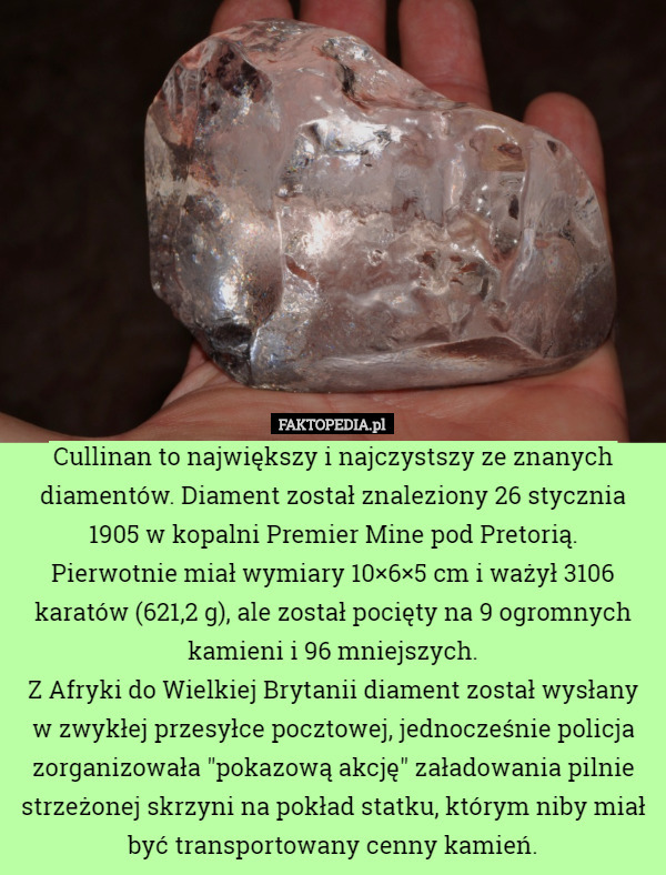 Cullinan to największy i najczystszy ze znanych diamentów. Diament został znaleziony 26 stycznia 1905 w kopalni Premier Mine pod Pretorią.
Pierwotnie miał wymiary 10×6×5 cm i ważył 3106 karatów (621,2 g), ale został pocięty na 9 ogromnych kamieni i 96 mniejszych.
Z Afryki do Wielkiej Brytanii diament został wysłany w zwykłej przesyłce pocztowej, jednocześnie policja zorganizowała "pokazową akcję" załadowania pilnie strzeżonej skrzyni na pokład statku, którym niby miał być transportowany cenny kamień. 