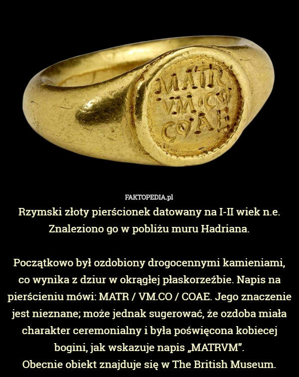 Rzymski złoty pierścionek datowany na I-II wiek n.e. Znaleziono go w pobliżu muru Hadriana.

 Początkowo był ozdobiony drogocennymi kamieniami, co wynika z dziur w okrągłej płaskorzeźbie. Napis na pierścieniu mówi: MATR / VM.CO / COAE. Jego znaczenie jest nieznane; może jednak sugerować, że ozdoba miała charakter ceremonialny i była poświęcona kobiecej bogini, jak wskazuje napis „MATRVM”.
Obecnie obiekt znajduje się w The British Museum. 