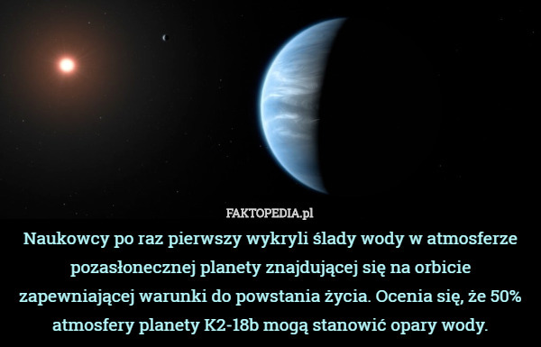 Naukowcy po raz pierwszy wykryli ślady wody w atmosferze pozasłonecznej planety znajdującej się na orbicie zapewniającej warunki do powstania życia. Ocenia się, że 50% atmosfery planety K2-18b mogą stanowić opary wody. 