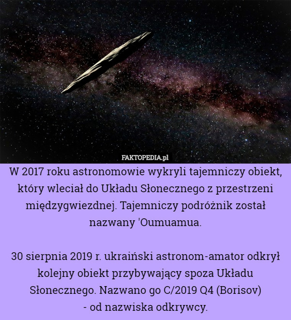 W 2017 roku astronomowie wykryli tajemniczy obiekt, który wleciał do Układu Słonecznego z przestrzeni międzygwiezdnej. Tajemniczy podróżnik został nazwany 'Oumuamua.

30 sierpnia 2019 r. ukraiński astronom-amator odkrył kolejny obiekt przybywający spoza Układu Słonecznego. Nazwano go C/2019 Q4 (Borisov)
 - od nazwiska odkrywcy. 