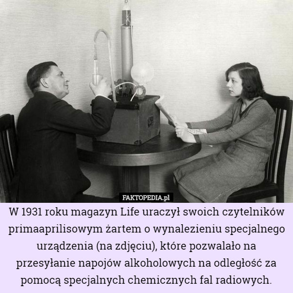 W 1931 roku magazyn Life uraczył swoich czytelników primaaprilisowym żartem o wynalezieniu specjalnego urządzenia (na zdjęciu), które pozwalało na przesyłanie napojów alkoholowych na odległość za pomocą specjalnych chemicznych fal radiowych. 