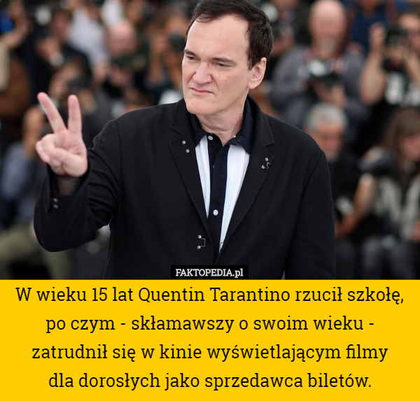 W wieku 15 lat Quentin Tarantino rzucił szkołę, po czym - skłamawszy o swoim wieku - zatrudnił się w kinie wyświetlającym filmy
 dla dorosłych jako sprzedawca biletów. 