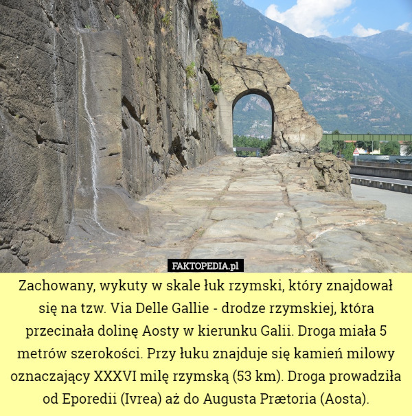 Zachowany, wykuty w skale łuk rzymski, który znajdował się na tzw. Via Delle Gallie - drodze rzymskiej, która przecinała dolinę Aosty w kierunku Galii. Droga miała 5 metrów szerokości. Przy łuku znajduje się kamień milowy oznaczający XXXVI milę rzymską (53 km). Droga prowadziła od Eporedii (Ivrea) aż do Augusta Prætoria (Aosta). 