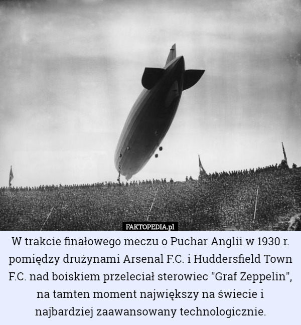 W trakcie finałowego meczu o Puchar Anglii w 1930 r. pomiędzy drużynami Arsenal F.C. i Huddersfield Town F.C. nad boiskiem przeleciał sterowiec "Graf Zeppelin", na tamten moment największy na świecie i najbardziej zaawansowany technologicznie. 