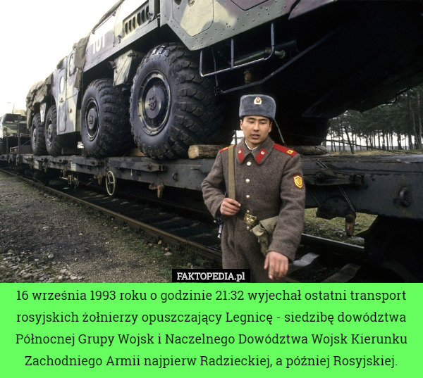 16 września 1993 roku o godzinie 21:32 wyjechał ostatni transport rosyjskich żołnierzy opuszczający Legnicę - siedzibę dowództwa Północnej Grupy Wojsk i Naczelnego Dowództwa Wojsk Kierunku Zachodniego Armii najpierw Radzieckiej, a później Rosyjskiej. 