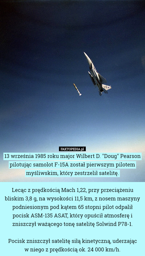 13 września 1985 roku major Wilbert D. "Doug" Pearson pilotując samolot F-15A został pierwszym pilotem myśliwskim, który zestrzelił satelitę.

 Lecąc z prędkością Mach 1,22, przy przeciążeniu bliskim 3,8 g, na wysokości 11,5 km, z nosem maszyny podniesionym pod kątem 65 stopni pilot odpalił pocisk ASM-135 ASAT, który opuścił atmosferę i zniszczył ważącego tonę satelitę Solwind P78-1.

 Pocisk zniszczył satelitę siłą kinetyczną, uderzając
 w niego z prędkością ok. 24 000 km/h. 